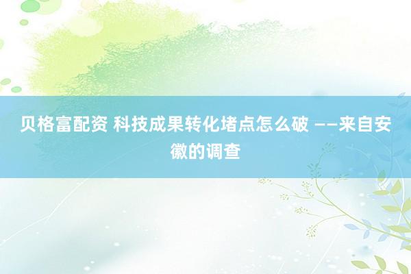 贝格富配资 科技成果转化堵点怎么破 ——来自安徽的调查