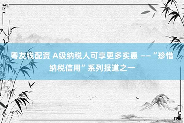 粤友钱配资 A级纳税人可享更多实惠 ——“珍惜纳税信用”系列报道之一