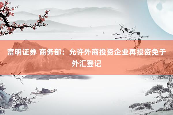富明证券 商务部：允许外商投资企业再投资免于外汇登记