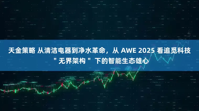 天金策略 从清洁电器到净水革命，从 AWE 2025 看追觅科技 ＂无界架构＂ 下的智能生态雄心