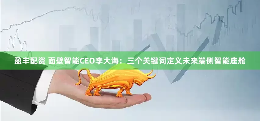 盈丰配资 面壁智能CEO李大海：三个关键词定义未来端侧智能座舱