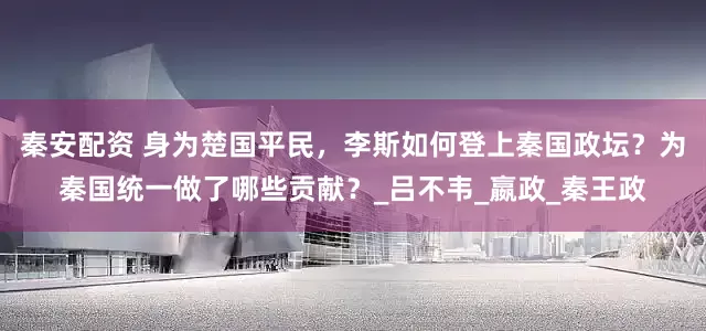 秦安配资 身为楚国平民，李斯如何登上秦国政坛？为秦国统一做了哪些贡献？_吕不韦_嬴政_秦王政