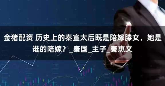 金猪配资 历史上的秦宣太后既是陪嫁滕女，她是谁的陪嫁？_秦国_主子_秦惠文