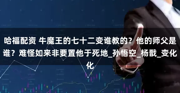 哈福配资 牛魔王的七十二变谁教的？他的师父是谁？难怪如来非要置他于死地_孙悟空_杨戬_变化