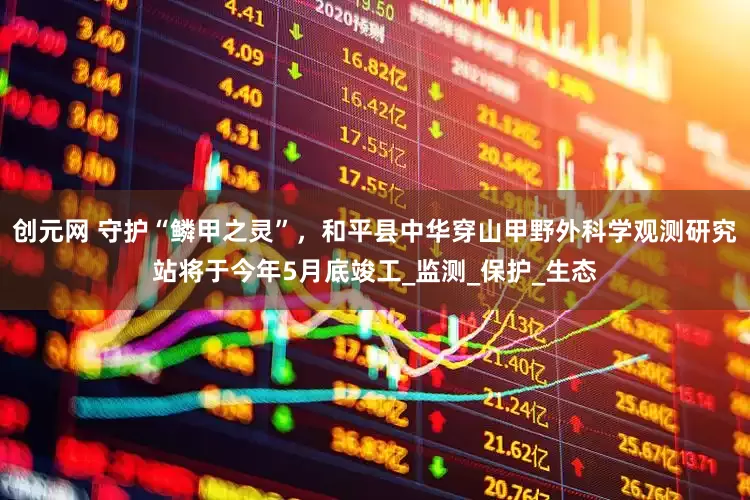 创元网 守护“鳞甲之灵”，和平县中华穿山甲野外科学观测研究站将于今年5月底竣工_监测_保护_生态
