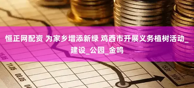 恒正网配资 为家乡增添新绿 鸡西市开展义务植树活动_建设_公园_金鸣
