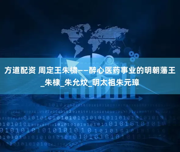 方道配资 周定王朱橚——醉心医药事业的明朝藩王_朱棣_朱允炆_明太祖朱元璋