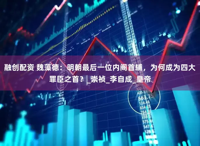 融创配资 魏藻德：明朝最后一位内阁首辅，为何成为四大罪臣之首？_崇祯_李自成_皇帝