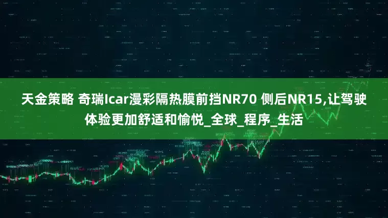 天金策略 奇瑞Icar漫彩隔热膜前挡NR70 侧后NR15,让驾驶体验更加舒适和愉悦_全球_程序_生活
