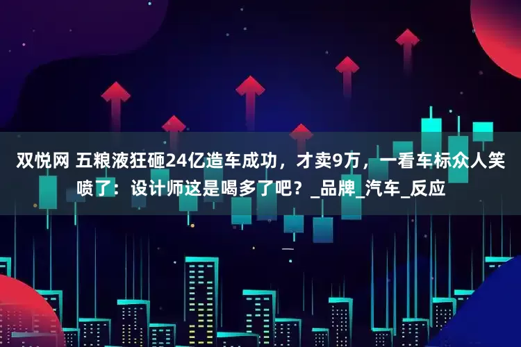 双悦网 五粮液狂砸24亿造车成功，才卖9万，一看车标众人笑喷了：设计师这是喝多了吧？_品牌_汽车_反应