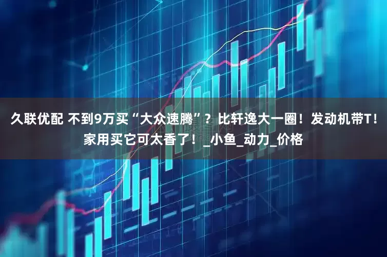 久联优配 不到9万买“大众速腾”？比轩逸大一圈！发动机带T！家用买它可太香了！_小鱼_动力_价格