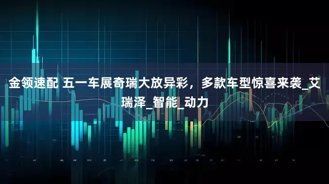 金领速配 五一车展奇瑞大放异彩，多款车型惊喜来袭_艾瑞泽_智能_动力