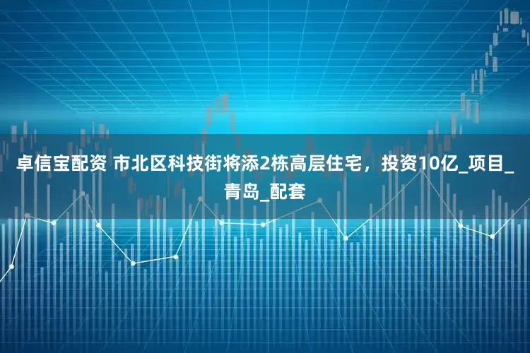 卓信宝配资 市北区科技街将添2栋高层住宅，投资10亿_项目_青岛_配套