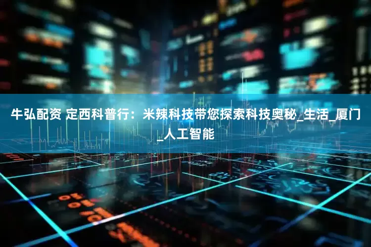 牛弘配资 定西科普行：米辣科技带您探索科技奥秘_生活_厦门_人工智能