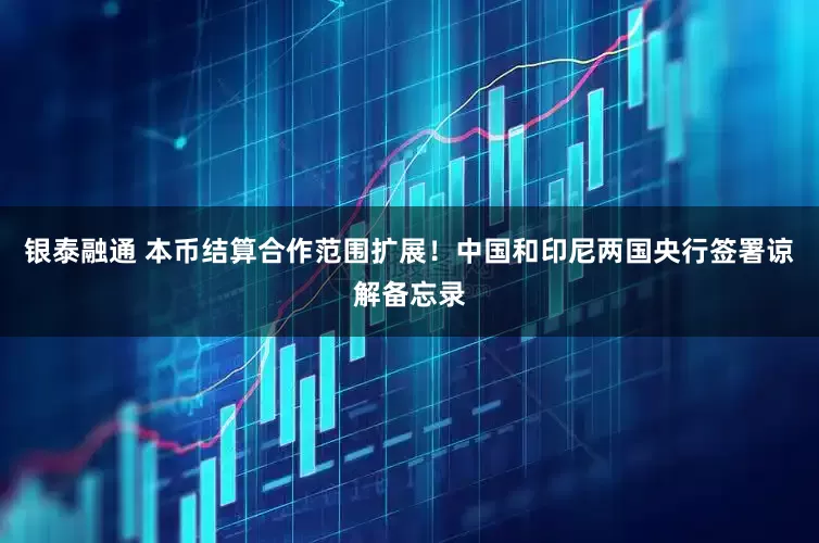 银泰融通 本币结算合作范围扩展！中国和印尼两国央行签署谅解备忘录