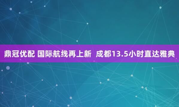 鼎冠优配 国际航线再上新  成都13.5小时直达雅典
