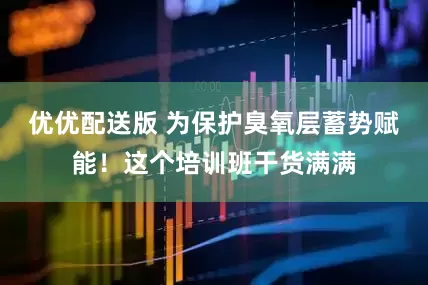 优优配送版 为保护臭氧层蓄势赋能！这个培训班干货满满