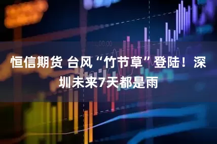 恒信期货 台风“竹节草”登陆！深圳未来7天都是雨