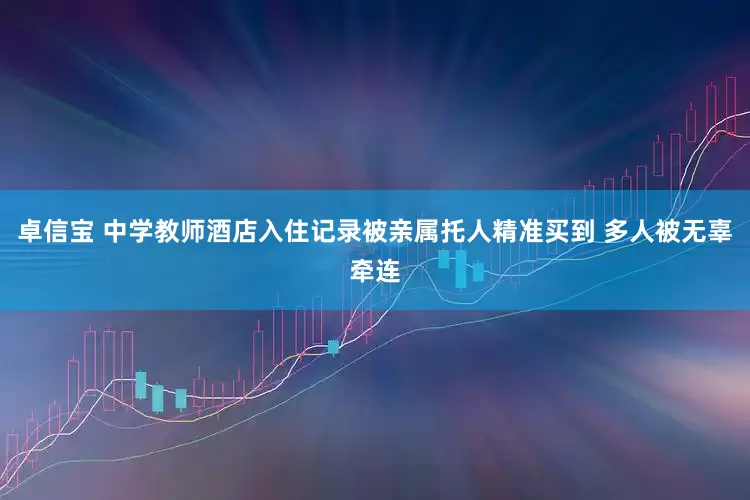 卓信宝 中学教师酒店入住记录被亲属托人精准买到 多人被无辜牵连