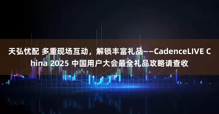 天弘忧配 多重现场互动，解锁丰富礼品——CadenceLIVE China 2025 中国用户大会最全礼品攻略请查收