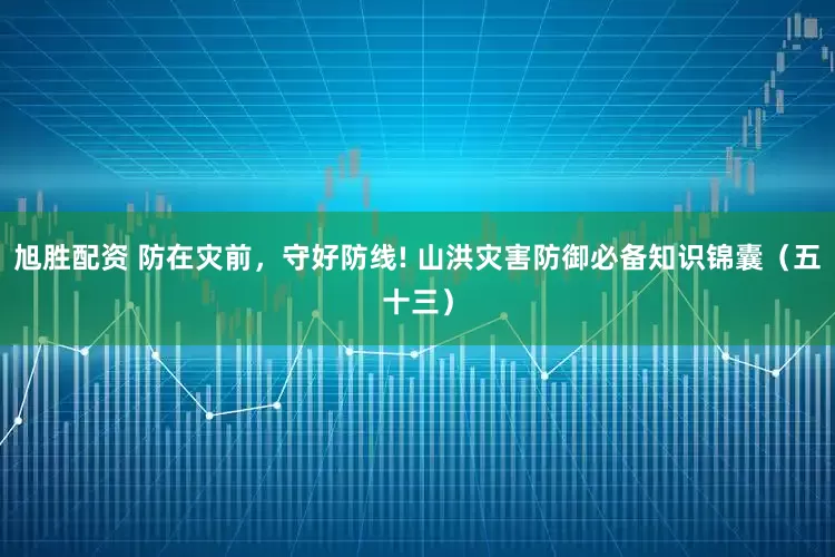 旭胜配资 防在灾前，守好防线! 山洪灾害防御必备知识锦囊（五十三）