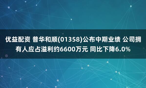 优益配资 普华和顺(01358)公布中期业绩 公司拥有人应占溢利约6600万元 同比下降6.0%