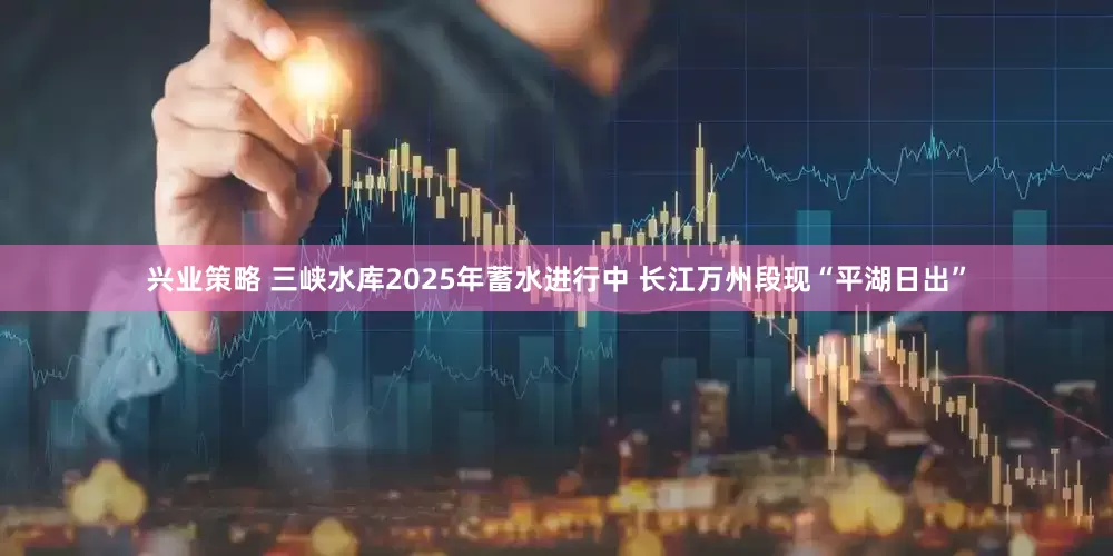 兴业策略 三峡水库2025年蓄水进行中 长江万州段现“平湖日出”