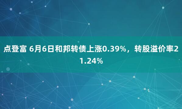 点登富 6月6日和邦转债上涨0.39%，转股溢价率21.24%