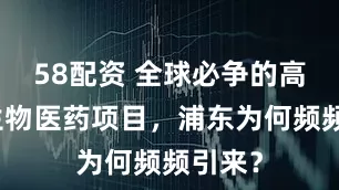 58配资 全球必争的高能级生物医药项目，浦东为何频频引来？