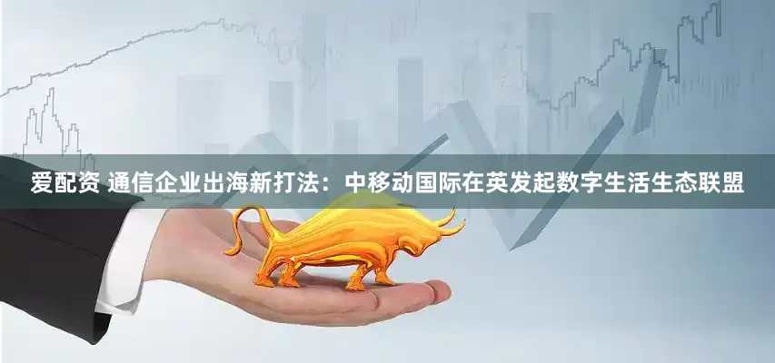 爱配资 通信企业出海新打法：中移动国际在英发起数字生活生态联盟
